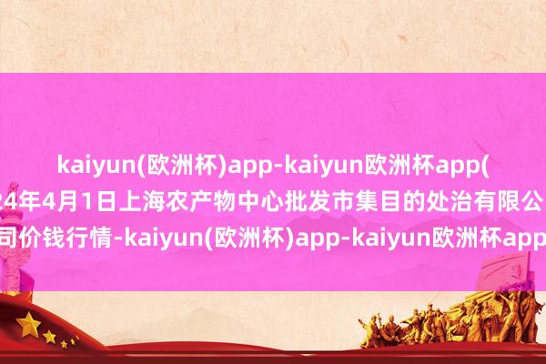 kaiyun(欧洲杯)app-kaiyun欧洲杯app(中国)官方网站-登录入口2024年4月1日上海农产物中心批发市集目的处治有限公司价钱行情-kaiyun(欧洲杯)app-kaiyun欧洲杯app(中国)官方网站-登录入口