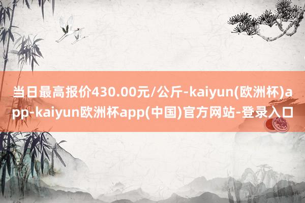 当日最高报价430.00元/公斤-kaiyun(欧洲杯)app-kaiyun欧洲杯app(中国)官方网站-登录入口