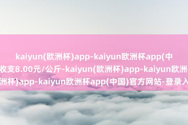 kaiyun(欧洲杯)app-kaiyun欧洲杯app(中国)官方网站-登录入口收支8.00元/公斤-kaiyun(欧洲杯)app-kaiyun欧洲杯app(中国)官方网站-登录入口