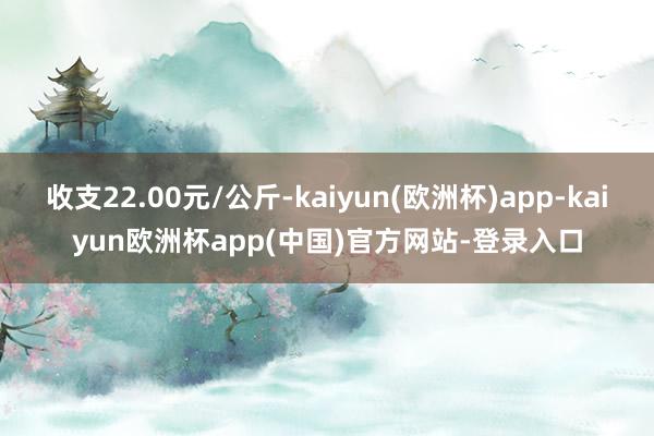 收支22.00元/公斤-kaiyun(欧洲杯)app-kaiyun欧洲杯app(中国)官方网站-登录入口