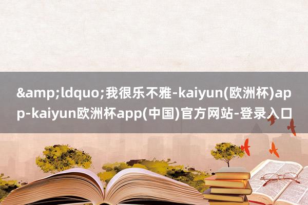 &ldquo;我很乐不雅-kaiyun(欧洲杯)app-kaiyun欧洲杯app(中国)官方网站-登录入口