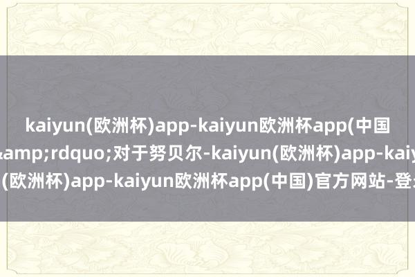 kaiyun(欧洲杯)app-kaiyun欧洲杯app(中国)官方网站-登录入口&rdquo;　　对于努贝尔-kaiyun(欧洲杯)app-kaiyun欧洲杯app(中国)官方网站-登录入口