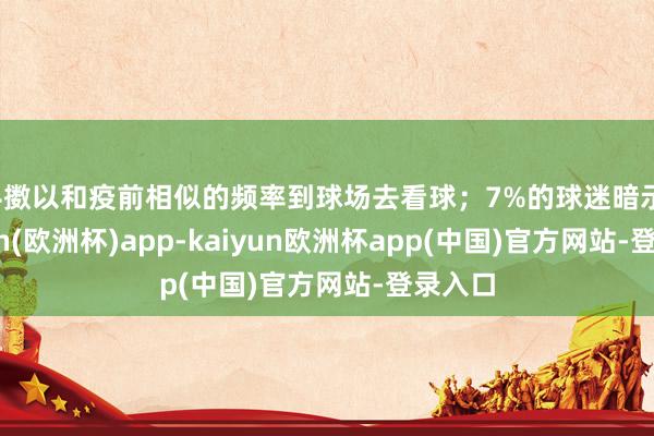 抖擞以和疫前相似的频率到球场去看球；7%的球迷暗示-kaiyun(欧洲杯)app-kaiyun欧洲杯app(中国)官方网站-登录入口