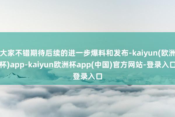 大家不错期待后续的进一步爆料和发布-kaiyun(欧洲杯)app-kaiyun欧洲杯app(中国)官方网站-登录入口