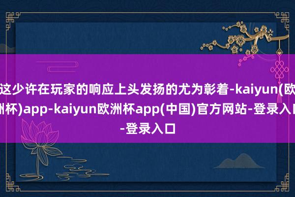 这少许在玩家的响应上头发扬的尤为彰着-kaiyun(欧洲杯)app-kaiyun欧洲杯app(中国)官方网站-登录入口