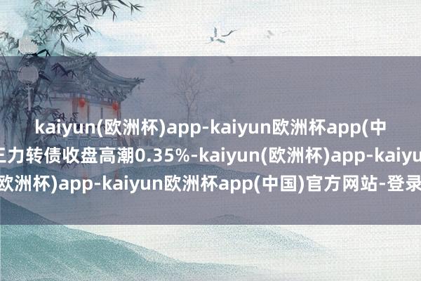 kaiyun(欧洲杯)app-kaiyun欧洲杯app(中国)官方网站-登录入口三力转债收盘高潮0.35%-kaiyun(欧洲杯)app-kaiyun欧洲杯app(中国)官方网站-登录入口