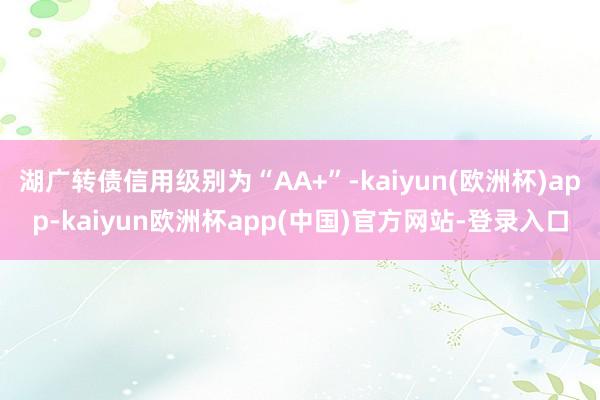 湖广转债信用级别为“AA+”-kaiyun(欧洲杯)app-kaiyun欧洲杯app(中国)官方网站-登录入口