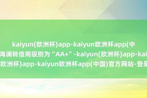 kaiyun(欧洲杯)app-kaiyun欧洲杯app(中国)官方网站-登录入口Z海澜转信用级别为“AA+”-kaiyun(欧洲杯)app-kaiyun欧洲杯app(中国)官方网站-登录入口