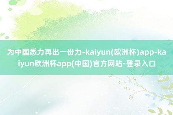 为中国悉力再出一份力-kaiyun(欧洲杯)app-kaiyun欧洲杯app(中国)官方网站-登录入口