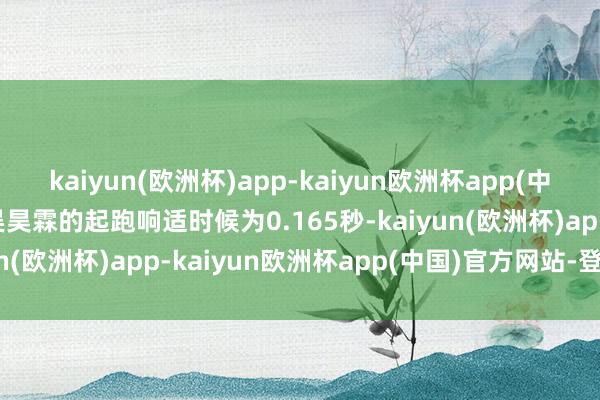 kaiyun(欧洲杯)app-kaiyun欧洲杯app(中国)官方网站-登录入口吴昊霖的起跑响适时候为0.165秒-kaiyun(欧洲杯)app-kaiyun欧洲杯app(中国)官方网站-登录入口