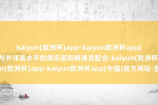 kaiyun(欧洲杯)app-kaiyun欧洲杯app(中国)官方网站-登录入口与外洋高水平的俱乐部和畅通员配合-kaiyun(欧洲杯)app-kaiyun欧洲杯app(中国)官方网站-登录入口