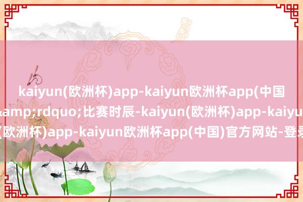 kaiyun(欧洲杯)app-kaiyun欧洲杯app(中国)官方网站-登录入口&rdquo;　　比赛时辰-kaiyun(欧洲杯)app-kaiyun欧洲杯app(中国)官方网站-登录入口