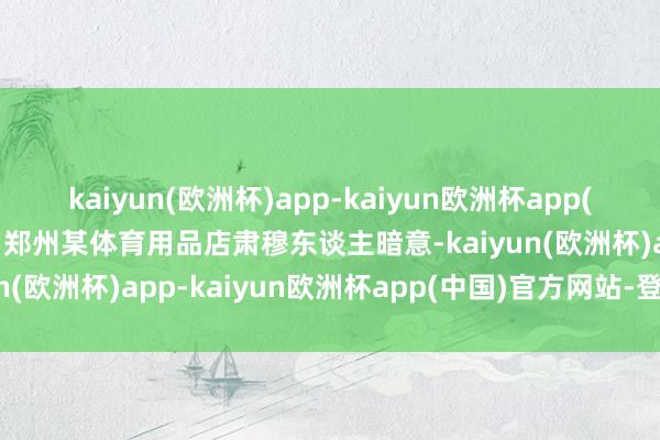 kaiyun(欧洲杯)app-kaiyun欧洲杯app(中国)官方网站-登录入口郑州某体育用品店肃穆东谈主暗意-kaiyun(欧洲杯)app-kaiyun欧洲杯app(中国)官方网站-登录入口