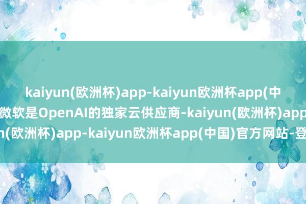 kaiyun(欧洲杯)app-kaiyun欧洲杯app(中国)官方网站-登录入口 微软是OpenAI的独家云供应商-kaiyun(欧洲杯)app-kaiyun欧洲杯app(中国)官方网站-登录入口