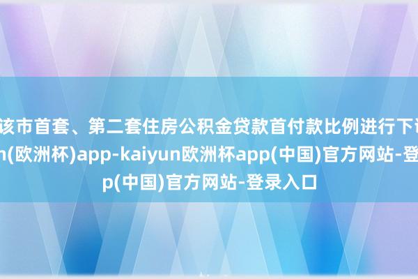 对该市首套、第二套住房公积金贷款首付款比例进行下调-kaiyun(欧洲杯)app-kaiyun欧洲杯app(中国)官方网站-登录入口