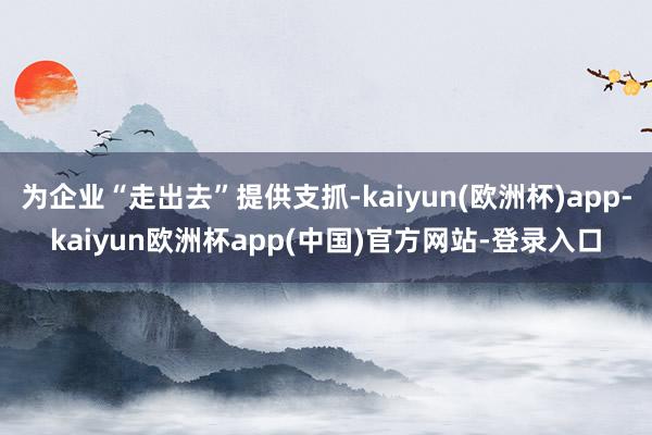 为企业“走出去”提供支抓-kaiyun(欧洲杯)app-kaiyun欧洲杯app(中国)官方网站-登录入口