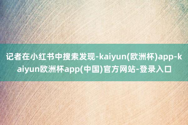 记者在小红书中搜索发现-kaiyun(欧洲杯)app-kaiyun欧洲杯app(中国)官方网站-登录入口