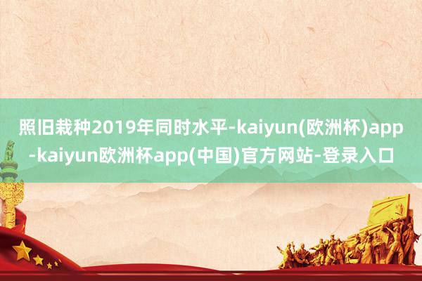 照旧栽种2019年同时水平-kaiyun(欧洲杯)app-kaiyun欧洲杯app(中国)官方网站-登录入口