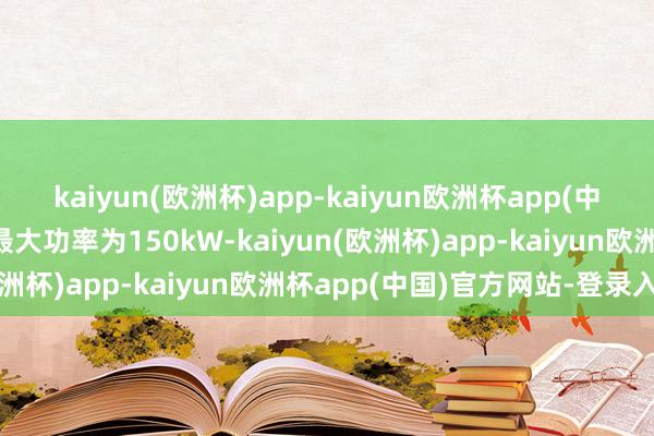 kaiyun(欧洲杯)app-kaiyun欧洲杯app(中国)官方网站-登录入口最大功率为150kW-kaiyun(欧洲杯)app-kaiyun欧洲杯app(中国)官方网站-登录入口