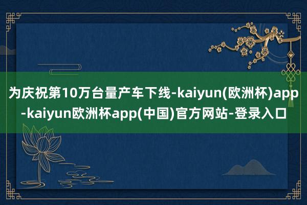 为庆祝第10万台量产车下线-kaiyun(欧洲杯)app-kaiyun欧洲杯app(中国)官方网站-登录入口