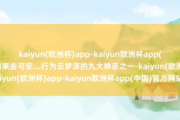 kaiyun(欧洲杯)app-kaiyun欧洲杯app(中国)官方网站-登录入口来去可安...行为云梦泽的九大神巫之一-kaiyun(欧洲杯)app-kaiyun欧洲杯app(中国)官方网站-登录入口