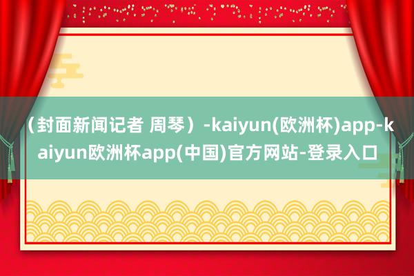 （封面新闻记者 周琴）-kaiyun(欧洲杯)app-kaiyun欧洲杯app(中国)官方网站-登录入口