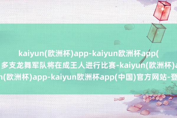 kaiyun(欧洲杯)app-kaiyun欧洲杯app(中国)官方网站-登录入口多支龙舞军队将在成王人进行比赛-kaiyun(欧洲杯)app-kaiyun欧洲杯app(中国)官方网站-登录入口