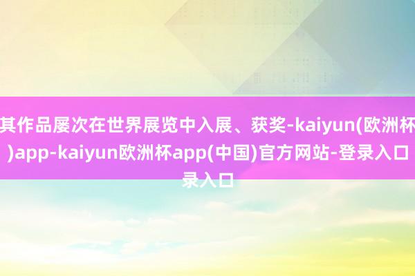 其作品屡次在世界展览中入展、获奖-kaiyun(欧洲杯)app-kaiyun欧洲杯app(中国)官方网站-登录入口