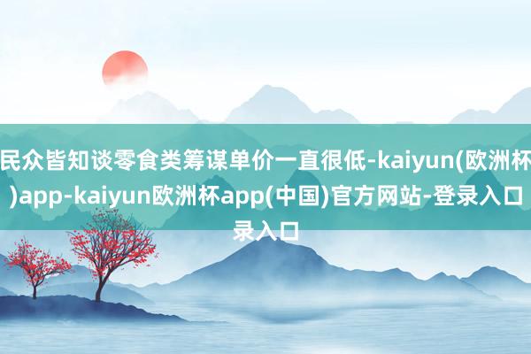 民众皆知谈零食类筹谋单价一直很低-kaiyun(欧洲杯)app-kaiyun欧洲杯app(中国)官方网站-登录入口