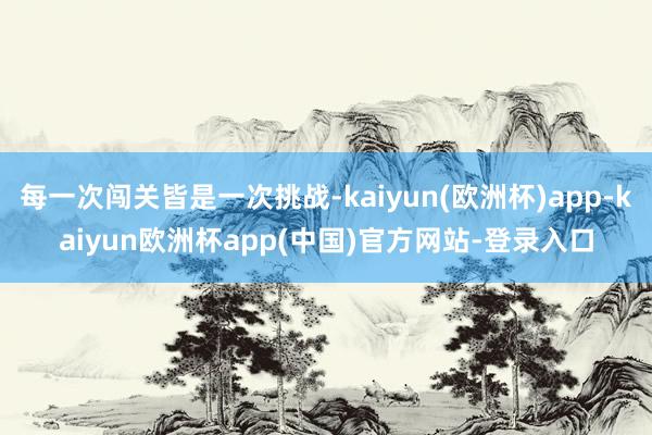 每一次闯关皆是一次挑战-kaiyun(欧洲杯)app-kaiyun欧洲杯app(中国)官方网站-登录入口