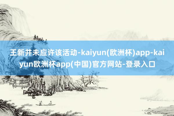 王新并未应许该活动-kaiyun(欧洲杯)app-kaiyun欧洲杯app(中国)官方网站-登录入口