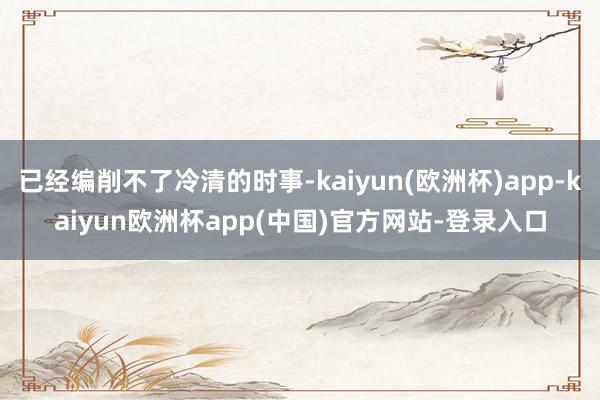 已经编削不了冷清的时事-kaiyun(欧洲杯)app-kaiyun欧洲杯app(中国)官方网站-登录入口