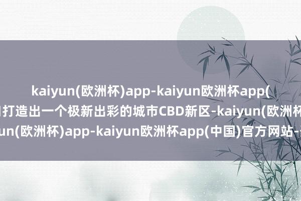 kaiyun(欧洲杯)app-kaiyun欧洲杯app(中国)官方网站-登录入口打造出一个极新出彩的城市CBD新区-kaiyun(欧洲杯)app-kaiyun欧洲杯app(中国)官方网站-登录入口