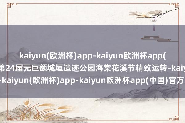 kaiyun(欧洲杯)app-kaiyun欧洲杯app(中国)官方网站-登录入口第24届元巨额城垣遗迹公园海棠花溪节精致运转-kaiyun(欧洲杯)app-kaiyun欧洲杯app(中国)官方网站-登录入口