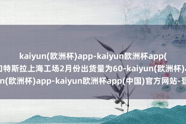 kaiyun(欧洲杯)app-kaiyun欧洲杯app(中国)官方网站-登录入口特斯拉上海工场2月份出货量为60-kaiyun(欧洲杯)app-kaiyun欧洲杯app(中国)官方网站-登录入口