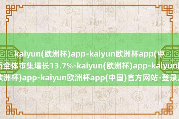 kaiyun(欧洲杯)app-kaiyun欧洲杯app(中国)官方网站-登录入口而全体市集增长13.7%-kaiyun(欧洲杯)app-kaiyun欧洲杯app(中国)官方网站-登录入口