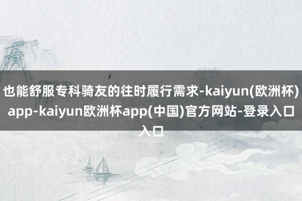 也能舒服专科骑友的往时履行需求-kaiyun(欧洲杯)app-kaiyun欧洲杯app(中国)官方网站-登录入口