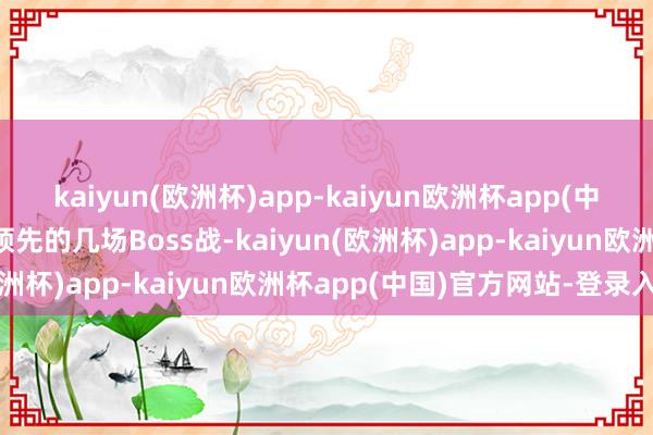 kaiyun(欧洲杯)app-kaiyun欧洲杯app(中国)官方网站-登录入口领先的几场Boss战-kaiyun(欧洲杯)app-kaiyun欧洲杯app(中国)官方网站-登录入口