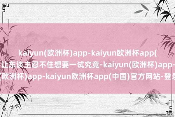 kaiyun(欧洲杯)app-kaiyun欧洲杯app(中国)官方网站-登录入口让东谈主忍不住想要一试究竟-kaiyun(欧洲杯)app-kaiyun欧洲杯app(中国)官方网站-登录入口