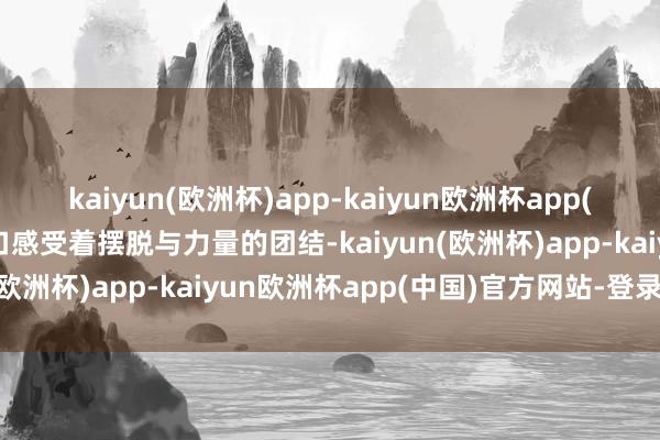 kaiyun(欧洲杯)app-kaiyun欧洲杯app(中国)官方网站-登录入口感受着摆脱与力量的团结-kaiyun(欧洲杯)app-kaiyun欧洲杯app(中国)官方网站-登录入口