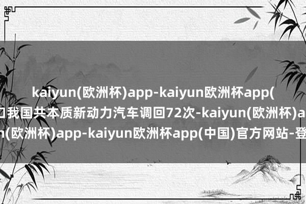 kaiyun(欧洲杯)app-kaiyun欧洲杯app(中国)官方网站-登录入口我国共本质新动力汽车调回72次-kaiyun(欧洲杯)app-kaiyun欧洲杯app(中国)官方网站-登录入口