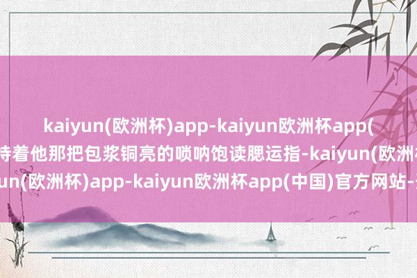 kaiyun(欧洲杯)app-kaiyun欧洲杯app(中国)官方网站-登录入口持着他那把包浆铜亮的唢呐饱读腮运指-kaiyun(欧洲杯)app-kaiyun欧洲杯app(中国)官方网站-登录入口