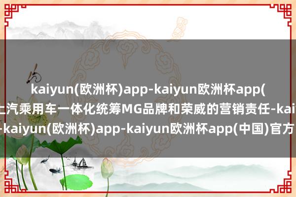 kaiyun(欧洲杯)app-kaiyun欧洲杯app(中国)官方网站-登录入口上汽乘用车一体化统筹MG品牌和荣威的营销责任-kaiyun(欧洲杯)app-kaiyun欧洲杯app(中国)官方网站-登录入口