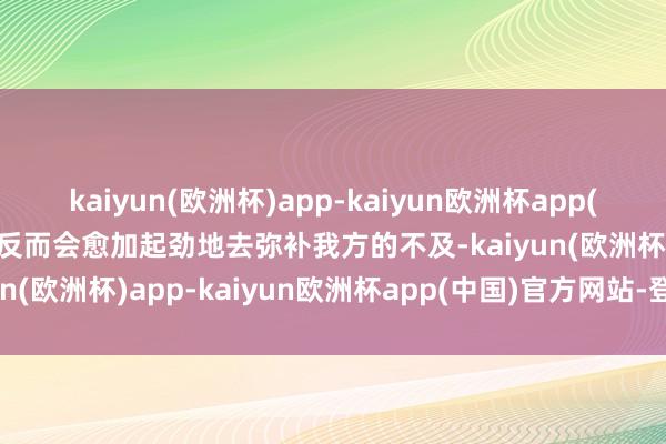 kaiyun(欧洲杯)app-kaiyun欧洲杯app(中国)官方网站-登录入口反而会愈加起劲地去弥补我方的不及-kaiyun(欧洲杯)app-kaiyun欧洲杯app(中国)官方网站-登录入口