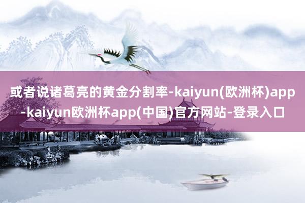 或者说诸葛亮的黄金分割率-kaiyun(欧洲杯)app-kaiyun欧洲杯app(中国)官方网站-登录入口