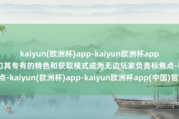 kaiyun(欧洲杯)app-kaiyun欧洲杯app(中国)官方网站-登录入口其专有的特色和获取模式成为无边玩家负责标焦点-kaiyun(欧洲杯)app-kaiyun欧洲杯app(中国)官方网站-登录入口