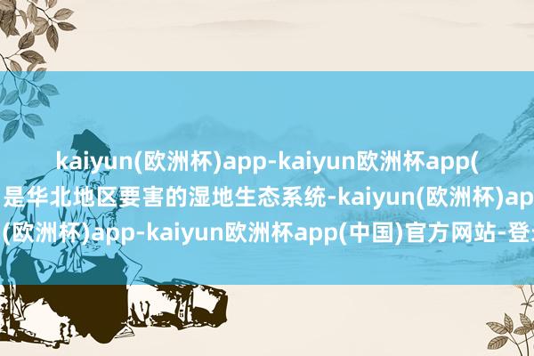 kaiyun(欧洲杯)app-kaiyun欧洲杯app(中国)官方网站-登录入口是华北地区要害的湿地生态系统-kaiyun(欧洲杯)app-kaiyun欧洲杯app(中国)官方网站-登录入口