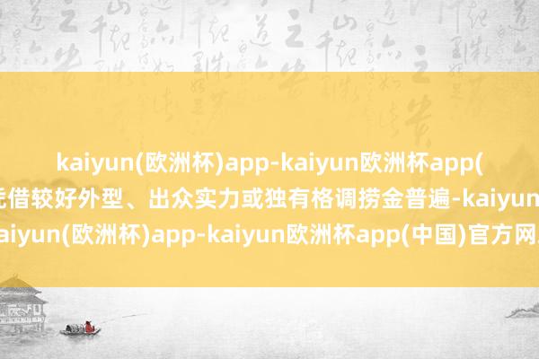 kaiyun(欧洲杯)app-kaiyun欧洲杯app(中国)官方网站-登录入口凭借较好外型、出众实力或独有格调捞金普遍-kaiyun(欧洲杯)app-kaiyun欧洲杯app(中国)官方网站-登录入口