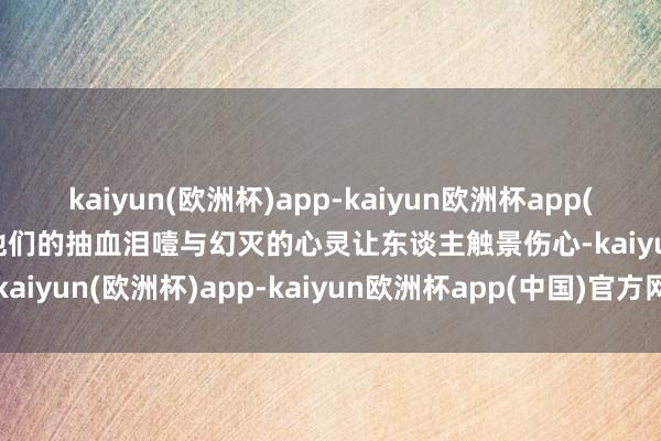 kaiyun(欧洲杯)app-kaiyun欧洲杯app(中国)官方网站-登录入口他们的抽血泪噎与幻灭的心灵让东谈主触景伤心-kaiyun(欧洲杯)app-kaiyun欧洲杯app(中国)官方网站-登录入口