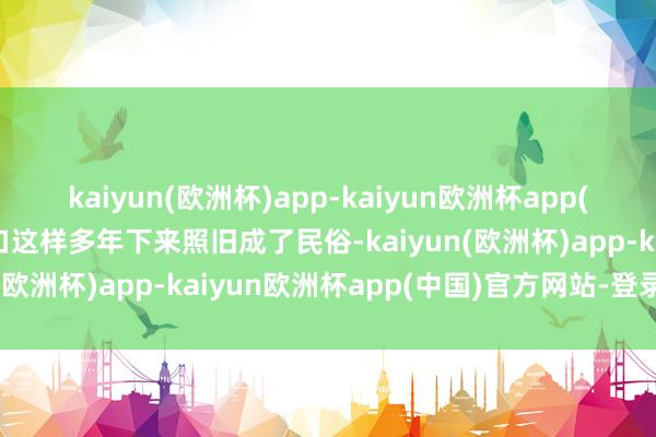 kaiyun(欧洲杯)app-kaiyun欧洲杯app(中国)官方网站-登录入口这样多年下来照旧成了民俗-kaiyun(欧洲杯)app-kaiyun欧洲杯app(中国)官方网站-登录入口